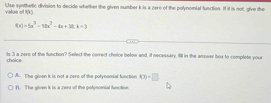 Use synthetic division to decide whether the given number k is a zero of the polynomial function. If it is not, give the
value of f(k).
f(x)=5x^3-18x^2-4x+38; k=3
Is 3 a zero of the function? Select the correct choice below and, if necessary, fill in the answer box to complete your
choice.
A. The given k is not a zero of the polynomial function. f(3)=□.
B. The given k is a zero of the polynomial function.