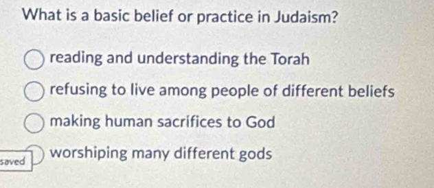 What is a basic belief or practice in Judaism?
reading and understanding the Torah
refusing to live among people of different beliefs
making human sacrifices to God
saved worshiping many different gods