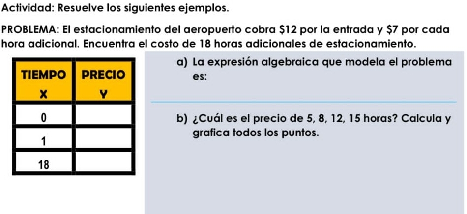 Actividad: Resuelve los siguientes ejemplos. 
PROBLEMA: El estacionamiento del aeropuerto cobra $12 por la entrada y $7 por cada 
hora adicional. Encuentra el costo de 18 horas adicionales de estacionamiento. 
a) La expresión algebraica que modela el problema 
es: 
b) ¿Cuál es el precio de 5, 8, 12, 15 horas? Calcula y 
grafica todos los puntos.