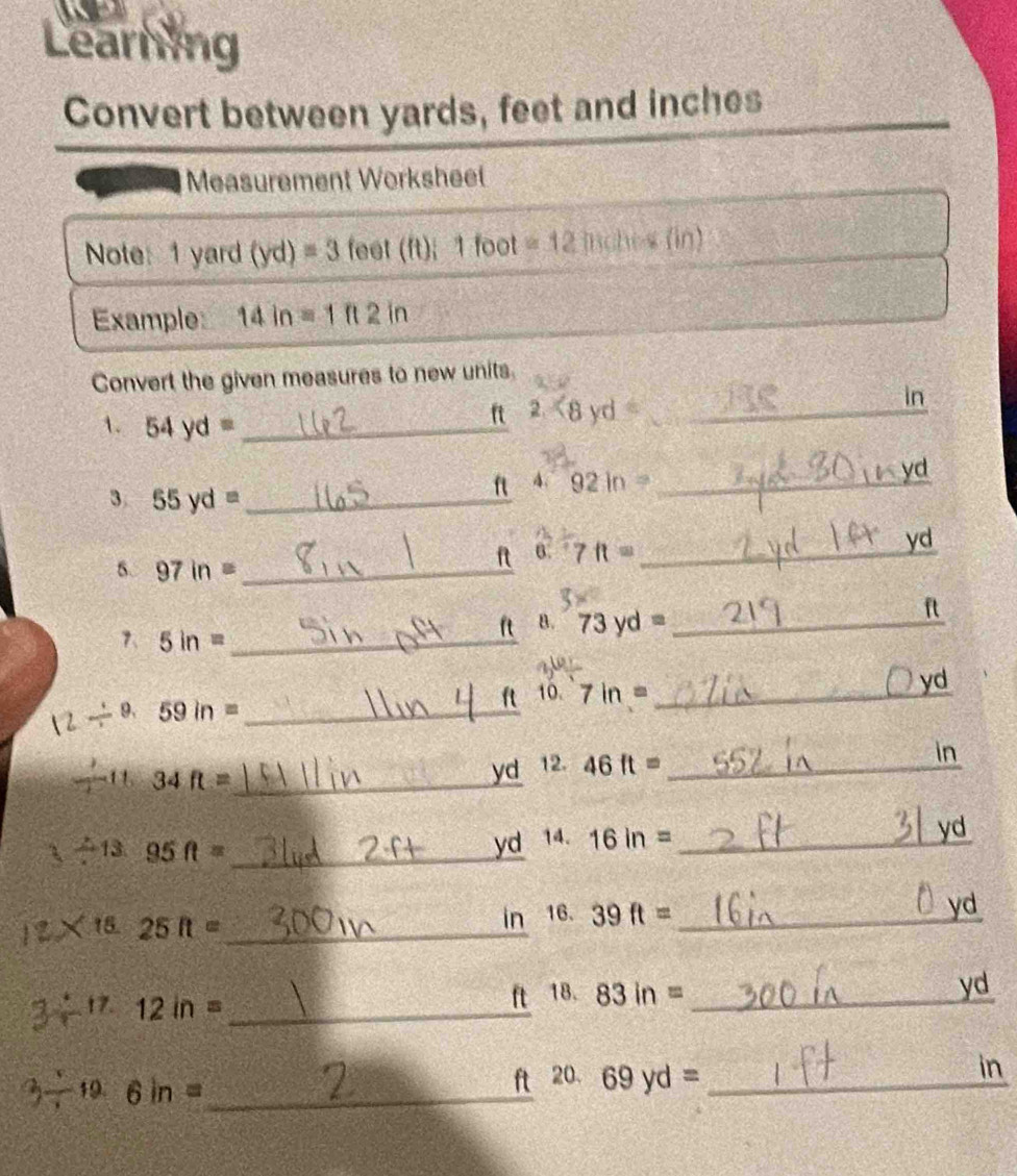 Learning 
Convert between yards, feet and inches
Measurement Worksheel 
Note: 1 yard (yd)=3 feet(ft); 1foc at =12 inches (in)
Example: 14in=1ft2in
Convert the given measures to new units. 
1. 54yd= _
ft 2. <8yd= _ in
f A. 92in= _ 
yd
3 55yd= _ 
0. 7ft= _ 
yd 
6. 97in= _ 
B. 73yd= _
ft
7、 5in= _ 
a 10. 7in= _
yd
2 9. 59in= _ 
in 
--11 34 ft =_ 
yd 12. 46ft= _ 
yd
_ / 132 13.95ft=
yd 14. 16in= _
2 ×15 25 I =_  in 16. 39ft= _ yd
ft 18. 
÷ 12 in = _  83in= _ yd
in 
19 6 in =_ 
ft 20. 69yd= _