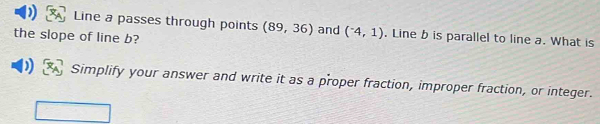 Line a passes through points (89,36) and (^-4,1). Line b is parallel to line a. What is
the slope of line b?
D Simplify your answer and write it as a proper fraction, improper fraction, or integer.