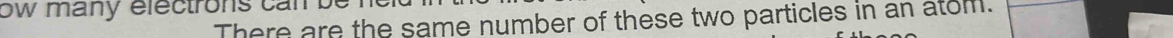 ow many electrons c an . 
There are the same number of these two particles in an atom.