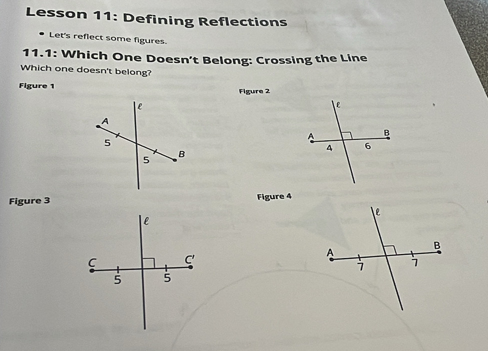 Lesson 11: Defining Reflections 
D Let's reflect some figures. 
11.1: Which One Doesn’t Belong: Crossing the Line 
Which one doesn't belong? 
Figure 1 
Figure 2 
Figure 3 Figure 4 
l 
C 
C' 
5 5