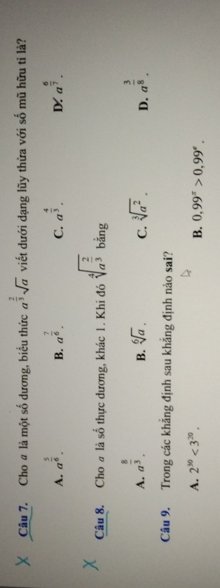 Cho # là một số dương, biểu thức a^(frac 2)3sqrt(a) viết dưới dạng lũy thừa với số mũ hữu tỉ là?
A. a^(frac 5)6. a^(frac 7)6. a^(frac 4)3. a^(frac 6)7. 
B.
C.
D
Câu 8. Cho # là số thực dương, khác 1. Khi đó sqrt[4](a^(frac 2)3) bǎng
A. a^(frac 8)3. a^(frac 3)8.
B. sqrt[6](a). C. sqrt[3](a^2). 
D.
Câu 9. Trong các khẳng định sau khẳng định nào sai?
A. 2^(30)<3^(20).
B. 0,99^(π)>0,99^e.