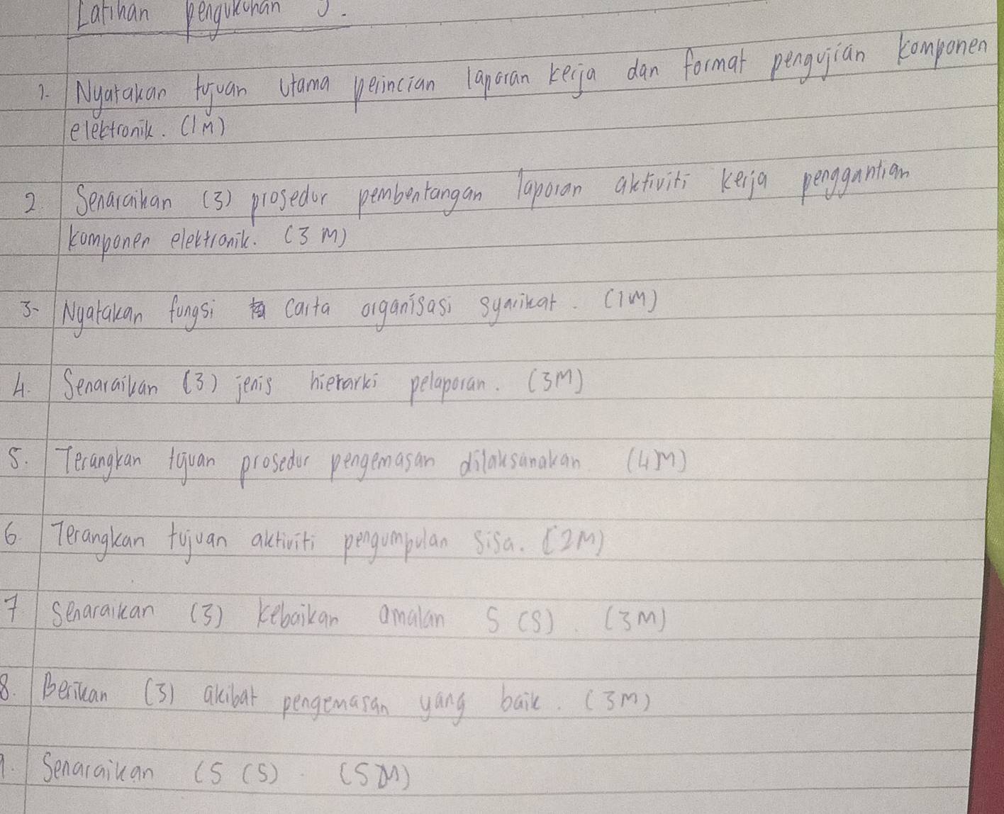 Lathan penguichan 
1. Nyatakan Hyuan Utama perincian laporan keija dan format penguian komponen 
electronik. (IM) 
2.Senaraihan (3) prosedur pembentangan laporan akfiviti keijg pengnntian 
componen electronilc. (3 m) 
3-(Nyatakan fongsi carta organisasi syainat. ((m) 
4. Senaraikan (3) jenis hierarks pelaporan. (3m) 
5. 1Terangran fquan prosedur pengemasan dilausanakan (Um) 
6 Terangkan tojuan altiviti pengumpulan sisa. [ 2M) 
7Senaraikan (3 ) kebaikan amalan S (S) (3m) 
8. Beriuan (3) akibar pengemasan yang bail. (3m) 
1.Senaraiuan (S (S) (SM)