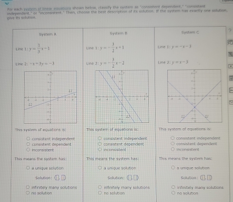 For each system of linear equations shown below, classify the system as "consistent dependent," "consistent
give its solution. independent," or "inconsistent." Then, choose the best description of its solution. If the system has exactly one solution,
System A System B System C 7
Line 1:y= 1/3 x-1 Line 1:y=- 3/2 x+1 Line 1:y=-x-3
Line 2: -x+3y=-3 Line 2: y=- 3/2 x-2 Line 2: y=x-3
~
This system of equations is; This system of equations is: This system of equations is:
consistent independent consistent independent consistent independent
consistent dépendent consistent dependent consistent dependent
inconsistent incon sistent inconsistent
This means the system has: This means the system has: This means the system has:
a unique solution a unique solution a unique solution
Solution: Solution: Solution:
infinitely many solutions infinitely many solutions infinitely many solutions
no solution na solutian no solution