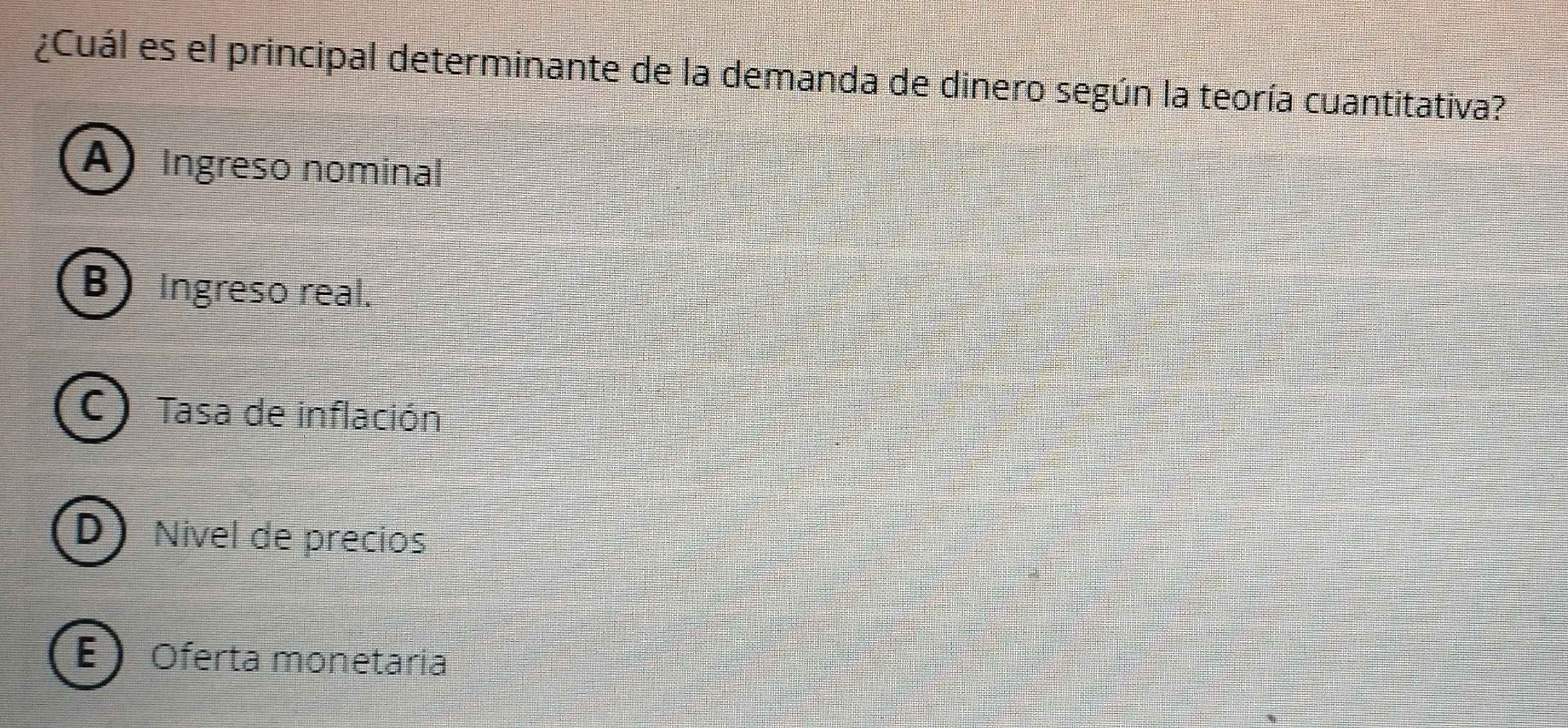 ¿Cuál es el principal determinante de la demanda de dinero según la teoría cuantitativa?
A Ingreso nominal
B) Ingreso real.
C) Tasa de inflación
D Nivel de precios
E  Oferta monetaria