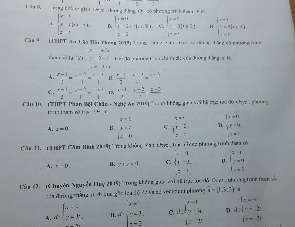 1 |2-frac 3-frac 3
Câu 8. Trong không gian Oxyz , đường thẳng Oy có phương trình tham số là
A. beginarrayl x=t y=t(t∈ R). z=tendarray. B. beginarrayl x=0 y=2+t(t∈ R). z=0endarray. C. beginarrayl x=0 y=0(t∈ R). z=tendarray. D. beginarrayl x=t y=0(t∈ R). z=0endarray.
Câu 9. (THPT An Lão Hải Phòng 2019) Trong không gian Oxyz có đường thẳng có phương trình
tham số là (d):beginarrayl x=1+2t y=2-t z=-3+tendarray.. Khi đó phương trình chính tắc của đường thắng đ là
A.  (x-1)/2 = (y-2)/-1 = (z+3)/1  B.  (x-1)/2 = (y-2)/-1 = (z-3)/1 
C.  (x-1)/2 = (y-2)/1 = (z+3)/1  D.  (x+1)/2 = (y+2)/-1 = (z-3)/1 
Câu 10. (THPT Phan Bội Châu - Nghệ An 2019) Trong không gian với hệ trục tọa độ Oxyz , phương
trình tham số trục Oz là
A. z=0. B. beginarrayl x=0 y=t. z=0endarray. C. beginarrayl x=t y=0. z=0endarray. beginarrayl x=0 y=0. z=tendarray.
D.
Câu 11. (THPT Cẩm Bình 2019) Trong không gian Oxyz , trục Ox có phương trình tham số
A. x=0.
B. y+z=0. C. beginarrayl x=0 y=0. z=tendarray. D. beginarrayl x=t y=0. z=0endarray.
Câu 12. (Chuyên Nguyễn Huệ 2019) Trong không gian với hệ trục tọa độ Oxyz , phương trình tham số
của đường thẳng đ đi qua gốc tọa độ O và có vectơ chỉ phương vector u=(1;3;2) là
A. d:beginarrayl x=0 y=3t.endarray.
B. d:beginarrayl x=1 y=3. z=2endarray. C. d:beginarrayl x=t y=3t, z=2tendarray. D. d:beginarrayl x=-t y=-2t. z=-3tendarray.