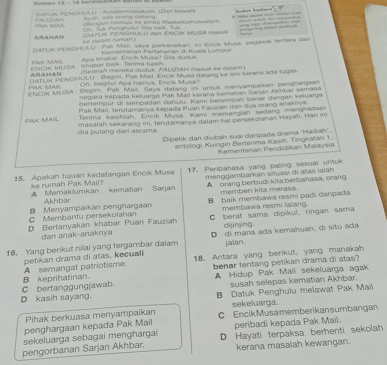 Soałan 15 - 18 berdasarkan Banan dl Bawan
DATUK PENGHULU : Assalamualaikum. (Dari bawah)
Sudut Sastera
FAUZIAH Ayah, ada orang datang.
dalam watak den maryarakət
PAK MAIL (Bangun menuju ke pintu) Waalaikumussalam. Milai murní iatah amalan baík
Oh, Tuk Penghulu! Sila naik, Tuk.
ARAHAN (DATUK PENGHULU dan ENCIK MUSA masuk yang ingin diampaikan oleh
ke dalam rumah. karrya pengarang dalam resebuah
DATUK PENGHULU : Pak Mail, saya perkenalkan, ini Encik Musa, pegawai tentera dan
Kementerian Pertahanan di Kuala Lumpur
PAK MAIL ` Apa khabar, Encik Musa? Sila duduk.
ENCIK MUSA  Khabar baik. Terima kasih.
ARAHAN (Setelah mereka duduk, FAUZIAH masuk ke dalam.)
DATUK PENGHULU : Begini, Pak Mail. Encik Musa datang ke sini kerana ada tugas.
PAK MAIL : Oh, begitu! Apa halnya, Encik Musa?
ENCIK MUSA : Begini, Pak Mail. Saya datang ini untuk menyampaikan penghargaan
negara kepada keluarga Pak Mail kerana kematian Sarjan Akhbar semasa
bertempur di sempadan dahulu. Kami bersimpati benar dengan keluarga
Pak Mail, terutamanya kepada Puan Fauziah dan dua orang anaknya.
PAK MAIL : Terima kasihlah, Encik Musa. Kami memanglah sedang menghadapi
masalah sekarang ini, terutamanya dalam hal persekolahan Hayati. Hari ini
dia pulang dari asrama.
Dipetik dan diubah suai daripada drama ‘Hadiah’,
antologi Kuingin Berterima Kasih, Tingkatan 1,
Kementerian Pendidikan Malaysia
15. Apakah tujuan kedatangan Encik Musa 17. Peribahasa yang paling sesuai untuk
ke rumah Pak Mail? menggambarkan situasi di atas ialah
A Memaklumkan kematian Sarjan A orang berbudi kita berbahasa, orang
Akhbar memberi kita merasa.
B Menyampaikan penghargaan B baik membawa resmi padi daripada
C Membantu persekolahan membawa resmi lalang.
D Bertanyakan khabar Puan Fauziah C berat sama dipikul, ringan sama
dijinjing.
dan anak-anaknya
D di mana ada kemahuan, di situ ada
16. Yang berikut nilai yang tergambar dalam jalan.
petikan drama di atas, kecuali
A semangat patriotisme. 18. Antara yang berikut, yang manakah
B keprihatinan. benar tentang petikan drama di atas?
A Hidup Pak Mail sekeluarga agak
C bertanggungjawab.
susah selepas kematian Akhbar.
D kasih sayang.
B Datuk Penghulu melawat Pak Mail
sekeluarga.
Pihak berkuasa menyampaikan
C EncikMusamemberikansumbangan
penghargaan kepada Pak Mail
peribadi kepada Pak Mail.
sekeluarga sebagai menghargai
pengorbanan Sarjan Akhbar. D Hayati terpaksa berhenti sekolah
kerana masalah kewangan.