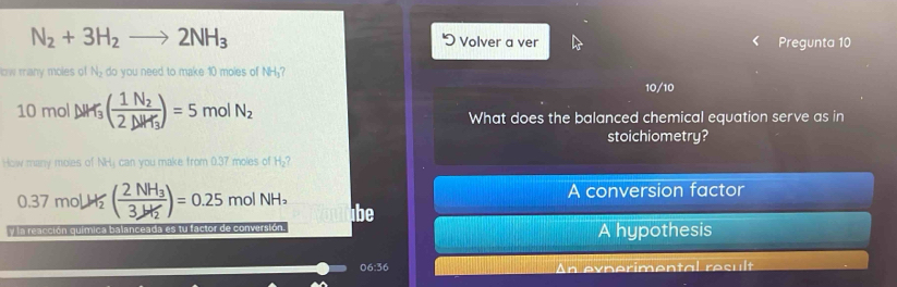 N_2+3H_2to 2NH_3 Volver a ver Pregunta 10
ow many moles of N_2 do you need to make 10 moles of NH₃?
10/10
10 mol △ H_3(frac 1N_22△ H_3)=5 mol N_2 What does the balanced chemical equation serve as in
stoichiometry?
How many moles of NH₃ can you make from 0.37 moles of H₂?
0.37 molH (frac 2NH_33JH_2)=0.25 mol NH₃ A conversion factor
be
la reacción química balanceada es tu factor de conversión. A hypothesis
06:36 An evperimental result