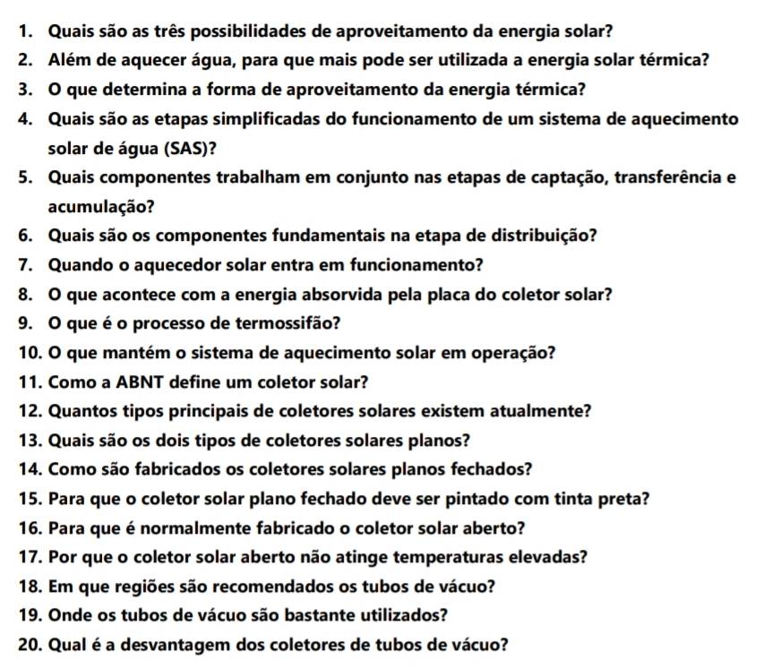 Quais são as três possibilidades de aproveitamento da energia solar? 
2. Além de aquecer água, para que mais pode ser utilizada a energia solar térmica? 
3. O que determina a forma de aproveitamento da energia térmica? 
4. Quais são as etapas simplificadas do funcionamento de um sistema de aquecimento 
solar de água (SAS)? 
5. Quais componentes trabalham em conjunto nas etapas de captação, transferência e 
acumulação? 
6. Quais são os componentes fundamentais na etapa de distribuição? 
7. Quando o aquecedor solar entra em funcionamento? 
8. O que acontece com a energia absorvida pela placa do coletor solar? 
9. O que é o processo de termossifão? 
10. O que mantém o sistema de aquecimento solar em operação? 
11. Como a ABNT define um coletor solar? 
12. Quantos tipos principais de coletores solares existem atualmente? 
13. Quais são os dois tipos de coletores solares planos? 
14. Como são fabricados os coletores solares planos fechados? 
15. Para que o coletor solar plano fechado deve ser pintado com tinta preta? 
16. Para que é normalmente fabricado o coletor solar aberto? 
17. Por que o coletor solar aberto não atinge temperaturas elevadas? 
18. Em que regiões são recomendados os tubos de vácuo? 
19. Onde os tubos de vácuo são bastante utilizados? 
20. Qual é a desvantagem dos coletores de tubos de vácuo?