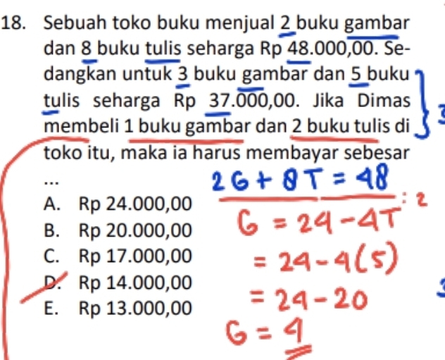 Sebuah toko buku menjual 2 buku gambar
dan 8 buku tulis seharga Rp 48.000,00. Se-
dangkan untuk 3 buku gambar dan 5 buku
tulis seharga Rp 37.overline 000,00. Jika Dimas
membeli 1 buku gambar dan 2 buku tulis di
toko itu, maka ia harus membayar sebesar
..
A. Rp 24.000,00
B. Rp 20.000,00
C. Rp 17.000,00
D. Rp 14.000,00
E. Rp 13.000,00