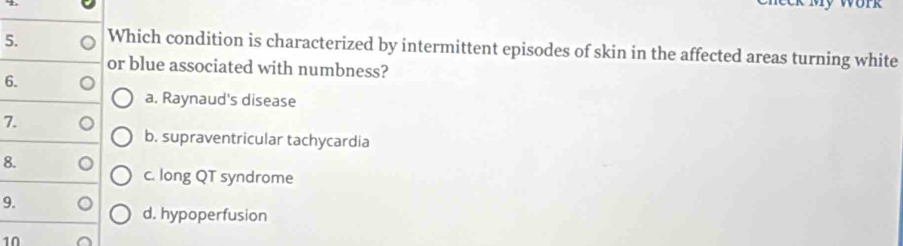 Which condition is characterized by intermittent episodes of skin in the affected areas turning white
or blue associated with numbness?
6.
a. Raynaud's disease
7.
b. supraventricular tachycardia
8.
c. long QT syndrome
9.
d. hypoperfusion
10