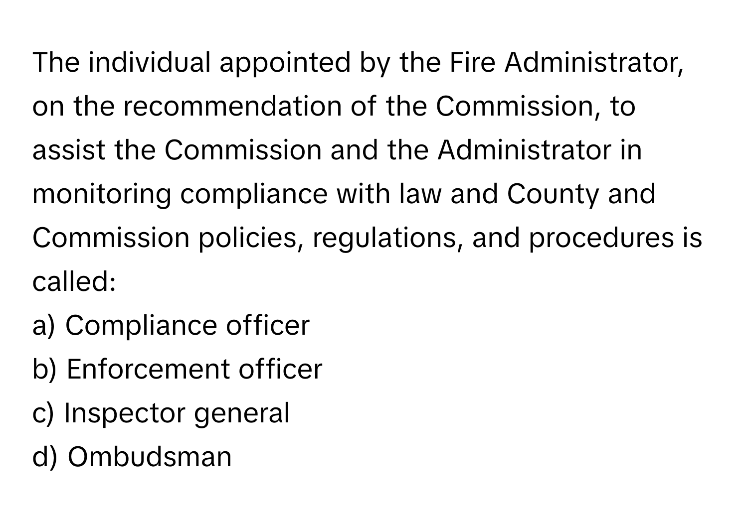 The individual appointed by the Fire Administrator, on the recommendation of the Commission, to assist the Commission and the Administrator in monitoring compliance with law and County and Commission policies, regulations, and procedures is called:

a) Compliance officer
b) Enforcement officer
c) Inspector general
d) Ombudsman