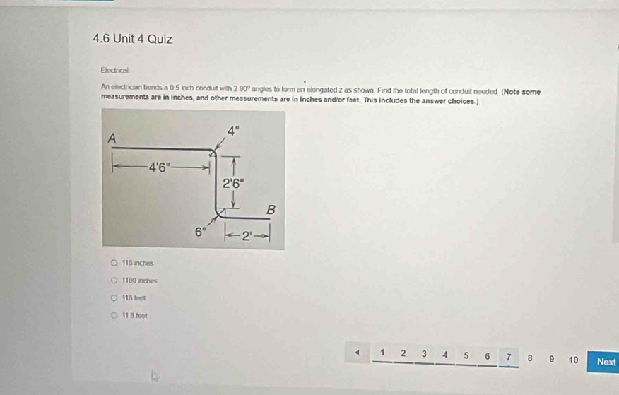 4.6 Unit 4 Quiz
Electrical
An electrician bends a 0.5 inch conduit with 290° angles to form an elongated z as shown. Find the total length of conduit needed. (Note some
measurements are in inches, and other measurements are in inches and/or feet. This includes the answer choices.)
118 inches
1180 inches
118 fort
11 8 fool
1 2 3 4 5 6 7 8 9 10 Noxt
