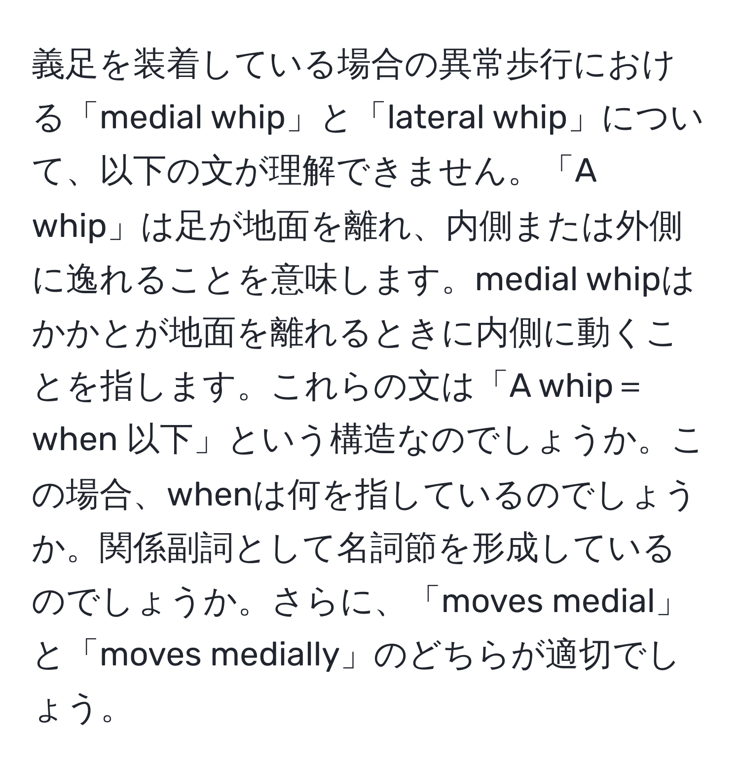 義足を装着している場合の異常歩行における「medial whip」と「lateral whip」について、以下の文が理解できません。「A whip」は足が地面を離れ、内側または外側に逸れることを意味します。medial whipはかかとが地面を離れるときに内側に動くことを指します。これらの文は「A whip＝when 以下」という構造なのでしょうか。この場合、whenは何を指しているのでしょうか。関係副詞として名詞節を形成しているのでしょうか。さらに、「moves medial」と「moves medially」のどちらが適切でしょう。