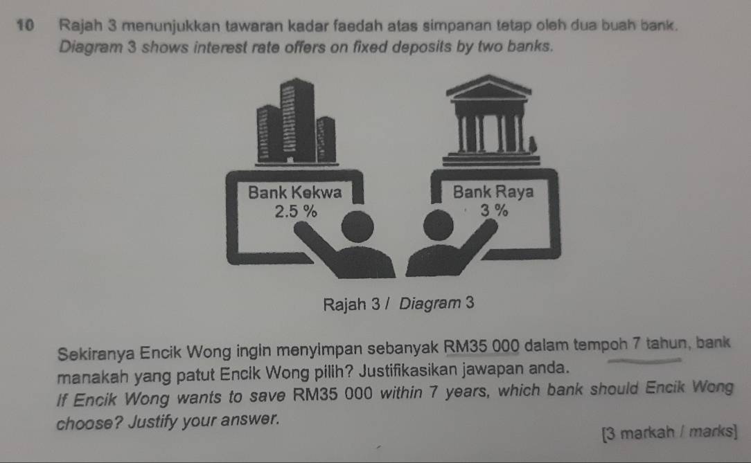 Rajah 3 menunjukkan tawaran kadar faedah atas simpanan tetap oleh dua buah bank. 
Diagram 3 shows interest rate offers on fixed deposits by two banks. 
Rajah 3 / Diagram 3 
Sekiranya Encik Wong ingin menyimpan sebanyak RM35 000 dalam tempoh 7 tahun, bank 
manakah yang patut Encik Wong pilih? Justifikasikan jawapan anda. 
If Encik Wong wants to save RM35 000 within 7 years, which bank should Encik Wong 
choose? Justify your answer. 
[3 markah / marks]