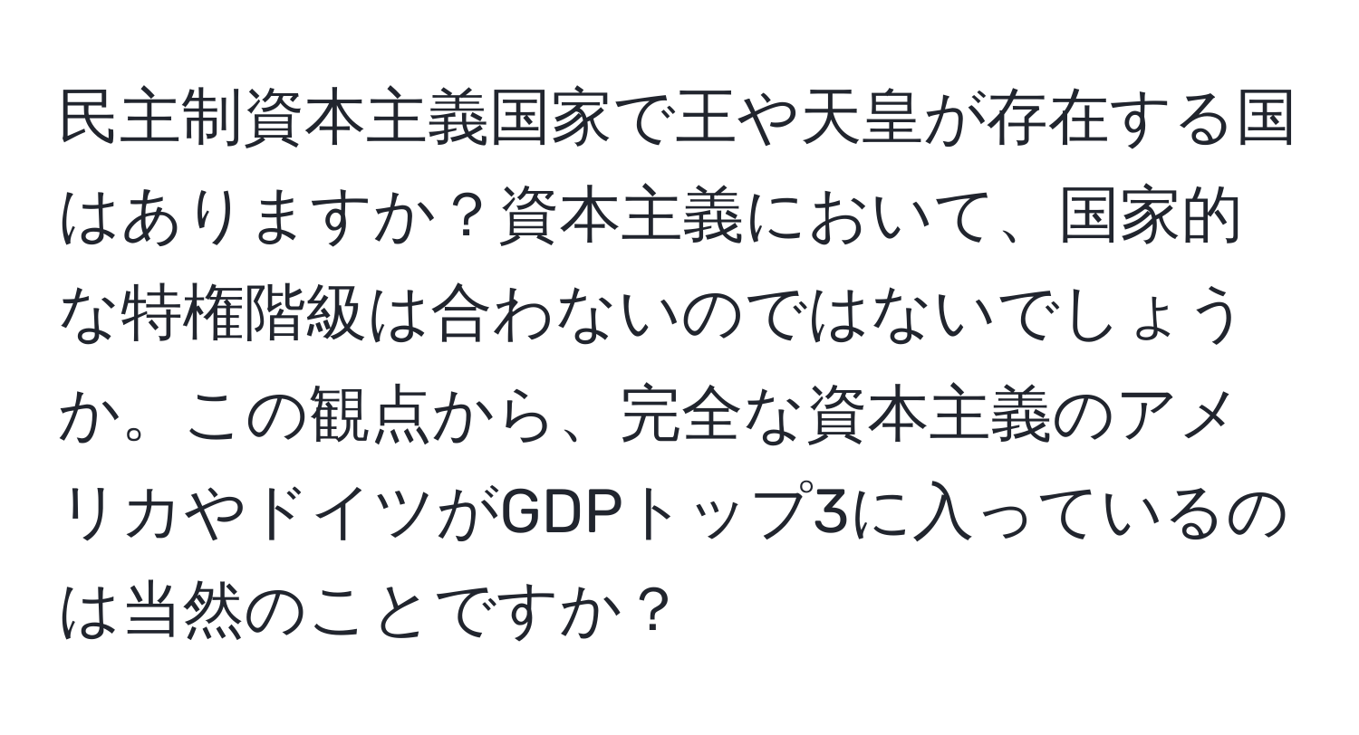 民主制資本主義国家で王や天皇が存在する国はありますか？資本主義において、国家的な特権階級は合わないのではないでしょうか。この観点から、完全な資本主義のアメリカやドイツがGDPトップ3に入っているのは当然のことですか？