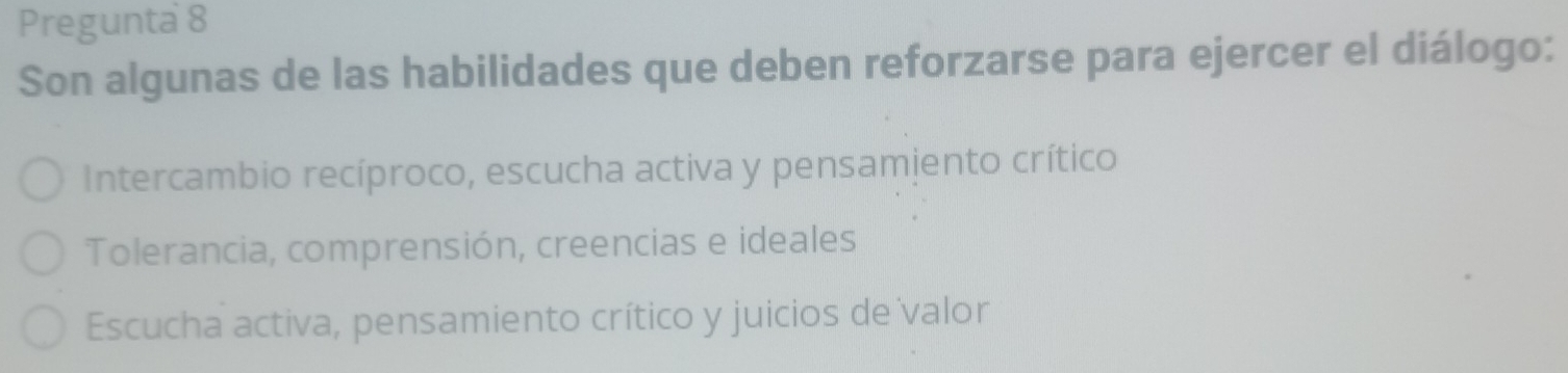 Pregunta 8
Son algunas de las habilidades que deben reforzarse para ejercer el diálogo:
Intercambio recíproco, escucha activa y pensamiento crítico
Tolerancia, comprensión, creencias e ideales
Escucha activa, pensamiento crítico y juicios de valor