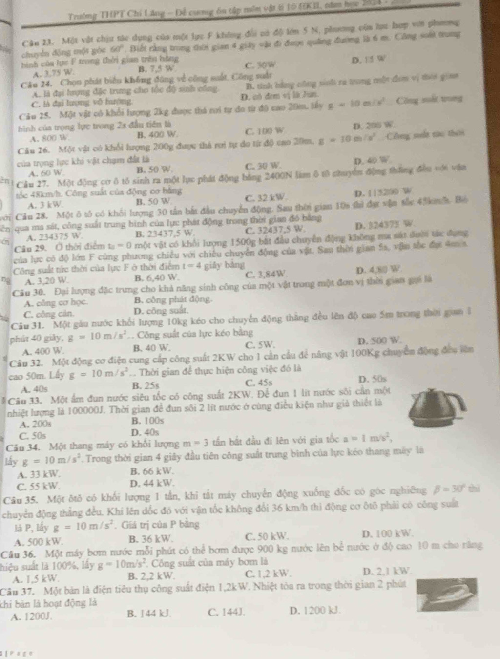 Trường THPT Chi Lăng - Đề cương ôa tập mềm vật 6 10 HKI, năm học 2004  
Cân 23. Một vật chịu tác dụng của một lục F không đổi có độ lớn 5 N, phương cùa lựa hợp với phưng
chuyển động một gọc 60°. Biết rằng trong thời gian 4 giây vậi đi được quảng đương là 6 m. Công soối trung
hình của lực F trong thời gian trên bằng
A. 3.75 W. C. 30W D. □ W
B. 7,5 W
Câu 24. Chọn phát biển không đông về công suất, Công suất
A. là đại hượng đặc trung cho tốc độ sinh công. B. tính bằng công tinh ra trong một đm vị tiời giaa
C. là đại lượng vô hướng D. có đơm vị là Jun.
Câu 25. Một vật có khổi lượng 2kg được thá ri tự do từ độ cao 20m. lấy g=10m/s^2 Công mất trung
hình của trọng lực trong 2s đầu tiên là D. 200 W.
A. 800 W B. 400 W. C. 100 W
Cău 26. Một vật có khổi lượng 200g được thá rợi tự do từ độ cao 20m. g=10m/s^2 Cổông sout nửc thiời
của trọng lực khi vật chạm đất là D. 40 W
A. 60 W B. 50 W. C. 30 W
2n Cầu 27. Một động cơ ô tỏ sinh ra một lục phát động bằng 2400N lim ô tố chuyển động tháng đều với văn
tốc 48km/h. Công suất của động cơ hằng D. 115200 W
A. 3 kW B. 50 W C. 32 kW.
với Câu 28. Một ô tô có khối lượng 30 tần bắt đầu chuyển động. Sau thời gian 10s thì đợ vận tắc 4 kn h Bộ
dên qua ma sát, công suất trung bình của lực phát động trong thời gian đó bằng
c A. 234375 W. B. 23437,5 W. C. 32437,5 W D. 324373 W.
Câu 29. Ở thời điểm t_2=0 một vật có khổi lượng 1500g bắt đầu chuyển động không ma sát đười tác đụng
của lực có độ lớn F cùng phương chiều với chiêu chuyển động của vật. San thời gian Sa, vậm tốc đại A s.
Công suất tức thời của lực F ở thời điểm t=4 giǎy bàng
ng A. 3,20 W. B. 6,40 W. C. 3,84W. D. 4,8| W.
Câu 30. Đại lượng đặc trưng cho khả năng sinh công của một vật trong một đơn vị thời gian gọi là
A. công cơ học. B. công phát động.
C. công cản. D. công suất.
Câu 31. Một gău nước khối lượng 10kg kéo cho chuyển động thẳng đều lên độ cao 5m trong thời gam 1
phút 40 giảy, g=10m/s^2 Công suất của lực kéo bằng
A. 400 W. B. 40 W. C. 5W. D. 500 W.
Câu 32. Một động cơ điện cung cấp công suất 2KW cho 1 cần cầu để nâng vật 100Kg chuyển động đầu lên
cao 50m. Lấy g=10m/s^2. Thời gian để thực hiện công việc đó là
A. 40s B. 25s C. 45s D. 50s
# Câu 33. Một ẩm đun nước siêu tốc có công suất 2KW. Để đun 1 lit nước sối cần một
nhiệt lượng là 100000J. Thời gian để đun sôi 2 lít nước ở cùng điều kiện như giả thiệt là
A. 200s B. 100s
C. 50s D. 40s
Câu 34. Một thang máy có khối lượng m=3 tấn bất đầu đi lên với gia tốc a=1m/s^2,
lấy g=10m/s^2. Trong thời gian 4 giây đầu tiên công suất trung bình của lực kéo thang máy là
A. 33 kW. B. 66 kW.
C. 55 kW. D. 44 kW
Câu 35. Một δtǒ có khối lượng 1 tần, khi tắt máy chuyển động xuống đốc có góc nghiêng beta =30° thì
chuyển động thẳng đều. Khi lên dốc đồ với vận tốc không đổi 36 km/h thi động cơ ôtô phải có công suất
là P, lấy g=10m/s^2. Giá trị của P bằng
A. 500 kW. B. 36 kW. C. 50 kW. D. 100 kW.
Câu 36. Một máy bơm nước mỗi phút có thể bơm được 900 kg nước lên bể nước ở độ cao 10 m cho răng
hiệu suất là 100%, lấy g=10m/s^2 * Công suất của máy bơm là
A. 1,5 kW. B. 2,2 kW. C. 1,2 kW. D. 2,1 kW.
Câu 37. Một bản là điện tiêu thụ công suất điện 1,2kW. Nhiệt tòa ra trong thời gian 2 phút
khi bàn là hoạt động là
A. 1200J. B. ∫44 kJ. C. 144J. D. 1200 kJ.
1 [  Page