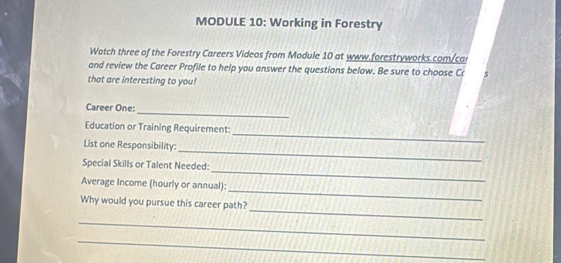 MODULE 10: Working in Forestry 
Watch three of the Forestry Careers Videos from Module 10 at www.forestryworks.com/ca 
and review the Career Profile to help you answer the questions below. Be sure to choose Cc s 
that are interesting to you! 
_ 
Career One: 
_ 
Education or Training Requirement: 
_ 
List one Responsibility: 
_ 
Special Skills or Talent Needed: 
_ 
Average Income (hourly or annual): 
_ 
Why would you pursue this career path? 
_ 
_