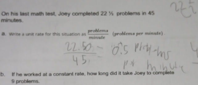 On his last math test, Joey completed 22 ½ problems in 45
minutes. 
a. Write a unit rate for this situation as  problems/minute  (problems per minute) . 
b. If he worked at a constant rate, how long did it take Joey to complete
9 problems.