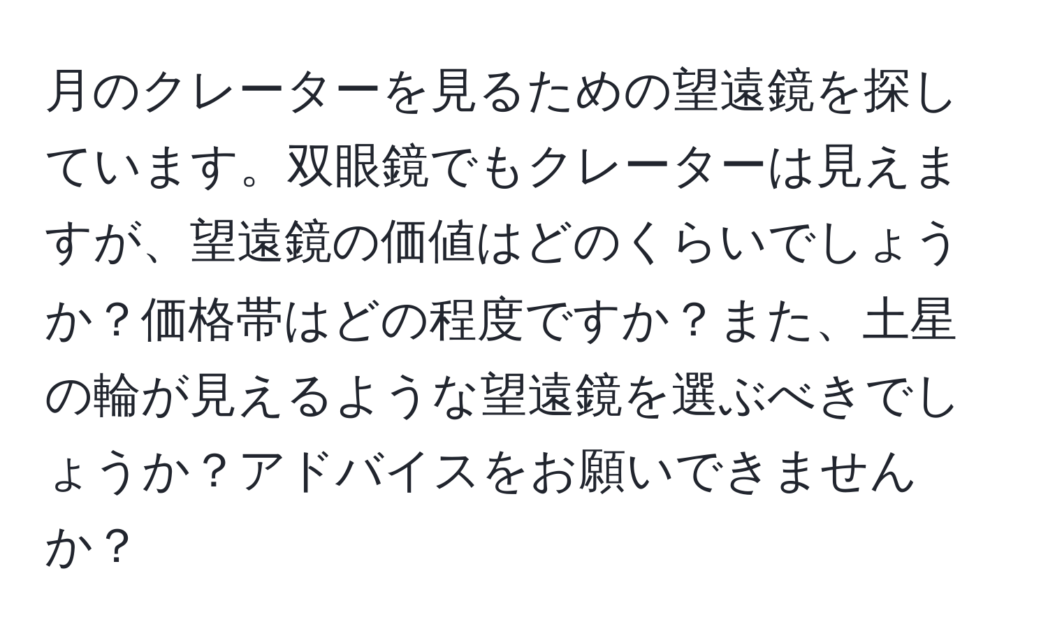 月のクレーターを見るための望遠鏡を探しています。双眼鏡でもクレーターは見えますが、望遠鏡の価値はどのくらいでしょうか？価格帯はどの程度ですか？また、土星の輪が見えるような望遠鏡を選ぶべきでしょうか？アドバイスをお願いできませんか？