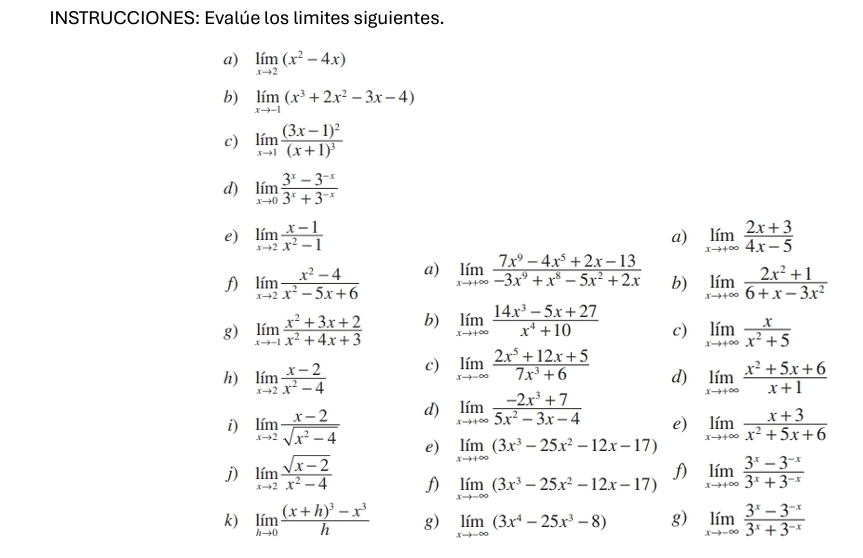 INSTRUCCIONES: Evalúe los limites siguientes.
a) limlimits _xto 2(x^2-4x)
b) limlimits _xto -1(x^3+2x^2-3x-4)
c) limlimits _xto 1frac (3x-1)^2(x+1)^3
d) limlimits _xto 0 (3^x-3^(-x))/3^x+3^(-x) 
e) limlimits _xto 2 (x-1)/x^2-1  limlimits _xto +∈fty  (2x+3)/4x-5 
a)
limlimits _xto 2 (x^2-4)/x^2-5x+6  a) limlimits _xto +∈fty  (7x^9-4x^5+2x-13)/-3x^9+x^8-5x^2+2x  b) limlimits _xto +∈fty  (2x^2+1)/6+x-3x^2 
g) limlimits _xto -1 (x^2+3x+2)/x^2+4x+3  b) limlimits _xto +∈fty  (14x^3-5x+27)/x^4+10  c) limlimits _xto +∈fty  x/x^2+5 
h) limlimits _xto 2 (x-2)/x^2-4  c) limlimits _xto -∈fty  (2x^5+12x+5)/7x^3+6 
d) limlimits _xto +∈fty  (x^2+5x+6)/x+1 
d) limlimits _xto +∈fty  (-2x^3+7)/5x^2-3x-4  e) limlimits _xto +∈fty  (x+3)/x^2+5x+6 
i) limlimits _xto 2 (x-2)/sqrt(x^2-4)  e) limlimits _xto +∈fty (3x^3-25x^2-12x-17)
f)
j) limlimits _xto 2 (sqrt(x-2))/x^2-4  f) limlimits _xto -∈fty (3x^3-25x^2-12x-17) limlimits _xto +∈fty  (3^x-3^(-x))/3^x+3^(-x) 
k) limlimits _hto 0frac (x+h)^3-x^3h g) limlimits _xto -∈fty (3x^4-25x^3-8) g) limlimits _xto -∈fty  (3^x-3^(-x))/3^x+3^(-x) 