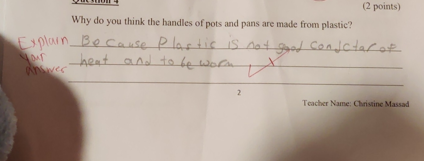 restion 4 (2 points) 
Why do you think the handles of pots and pans are made from plastic? 
_ 
_ 
_ 
2 
Teacher Name: Christine Massad