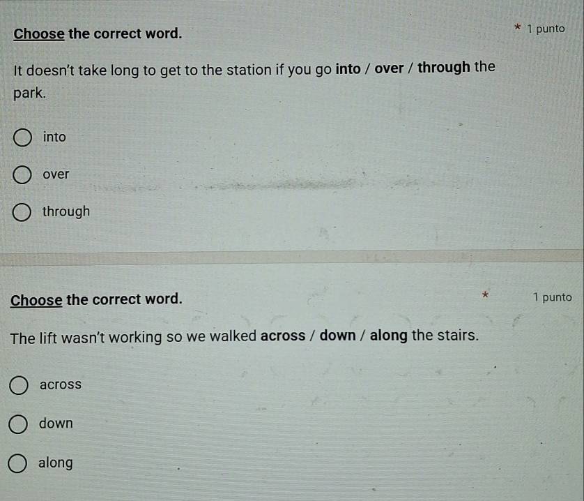 Choose the correct word.
1 punto
It doesn't take long to get to the station if you go into / over / through the
park.
into
over
through
Choose the correct word. * 1 punto
The lift wasn't working so we walked across / down / along the stairs.
across
down
along