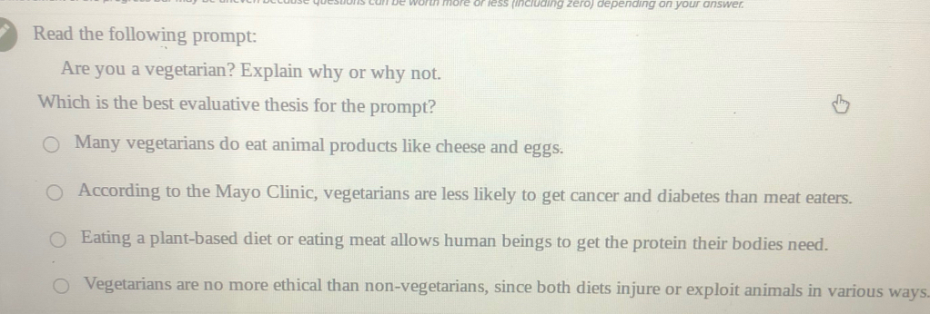 is can be worth more or less (including zero) depending on your answer.
Read the following prompt:
Are you a vegetarian? Explain why or why not.
Which is the best evaluative thesis for the prompt?
Many vegetarians do eat animal products like cheese and eggs.
According to the Mayo Clinic, vegetarians are less likely to get cancer and diabetes than meat eaters.
Eating a plant-based diet or eating meat allows human beings to get the protein their bodies need.
Vegetarians are no more ethical than non-vegetarians, since both diets injure or exploit animals in various ways