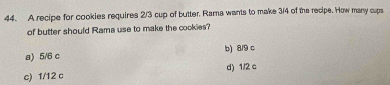 A recipe for cookies requires 2/3 cup of butter. Rama wants to make 3/4 of the recipe. How many cups
of butter should Rama use to make the cookies?
b) 8/9 c
a) 5/6 c
d) 1/2 c
c) 1/12 c