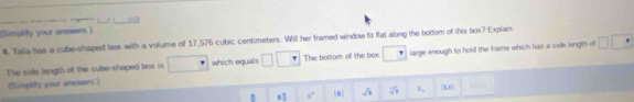 (Simplity your answers.) 
4 Tala has a cube-shaped box with a volume off 17,576 cubic centimeters. Will her framed window fit flat along the bottom of this box? Explain 
The side length of the cube-shaped box is which equals The bottom of the box large enough to hold the frame which has a side length of 
(Simplity your anowers)
= □ /□   8° |a| sqrt(1) sqrt[3](1) B_1 (x,x)