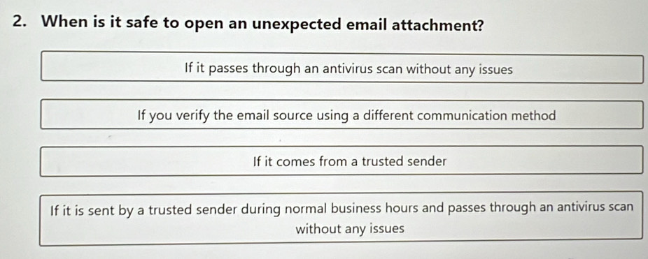 When is it safe to open an unexpected email attachment?
If it passes through an antivirus scan without any issues
If you verify the email source using a different communication method
If it comes from a trusted sender
If it is sent by a trusted sender during normal business hours and passes through an antivirus scan
without any issues