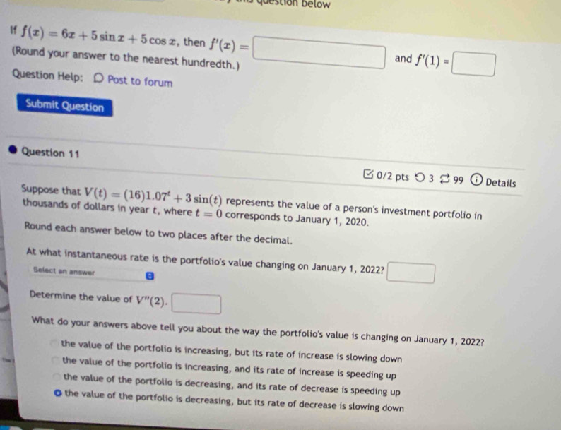 bestion below
If f(x)=6x+5sin x+5cos x , then f'(x)=□ and f'(1)=□
(Round your answer to the nearest hundredth.)
Question Help: D Post to forum
Submit Question
Question 11 □0/2 pts つ 3 99 O Details
Suppose that V(t)=(16)1.07^t+3sin (t) represents the value of a person's investment portfolio in
thousands of dollars in year t, where t=0 corresponds to January 1, 2020.
Round each answer below to two places after the decimal.
At what instantaneous rate is the portfolio's value changing on January 1, 2022? □ 
Select an answer B
Determine the value of V''(2).□
What do your answers above tell you about the way the portfolio's value is changing on January 1, 2022?
the value of the portfolio is increasing, but its rate of increase is slowing down
the value of the portfolio is increasing, and its rate of increase is speeding up
the value of the portfolio is decreasing, and its rate of decrease is speeding up
O the value of the portfolio is decreasing, but its rate of decrease is slowing down