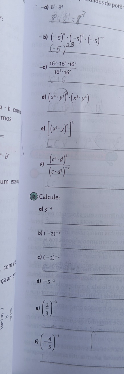 cuades de potêr 
-a) 8^3· 8^4
C 
_ 
-b) (-5)^4· (-5)^8· (-5)^-11
_ 
-c)  16^3· 16^4· 16^7/16^5· 16^2 
_ 
d) (x^4· y^(hat 3))^2· (x^3· y^4)
a· b , com 
_ 
mos: 
e) [(x^3· y)^2]^3
= 
_
''· b''
F) frac (c^3· d)^2(c· d^3)^-2
_ 
_ 
um exem 
2 Calcule: 
a) 3^(=4)
_ 
b) (-2)^-3
_ 
c) (-2)^-2
com 
ça ante 
_ 
d) -5^(-2)
_ 
e) ( 2/3 )^-3
_ 
F) (- 4/5 )^-1
_