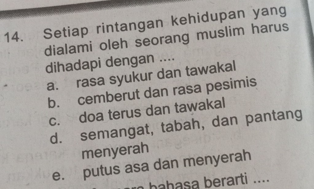 Setiap rintangan kehidupan yang
dialami oleh seorang muslim harus
dihadapi dengan ....
a. rasa syukur dan tawakal
b. cemberut dan rasa pesimis
c. doa terus dan tawakal
d. semangat, tabah, dan pantang
menyerah
e. putus asa dan menyerah
o bahasa berarti ....