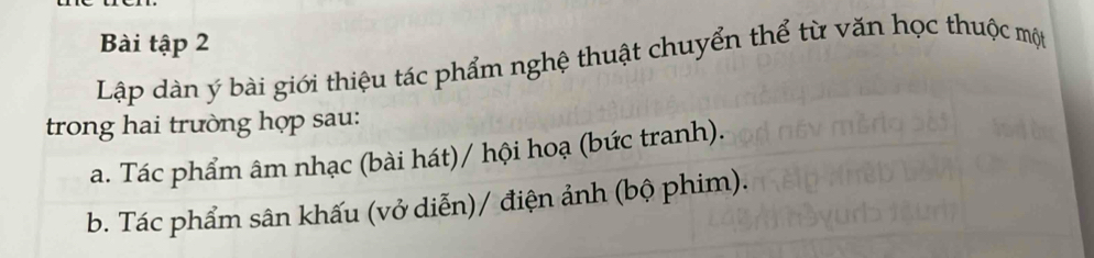 Bài tập 2
Lập dàn ý bài giới thiệu tác phẩm nghệ thuật chuyển thể từ văn học thuộc một
trong hai trường hợp sau:
a. Tác phẩm âm nhạc (bài hát)/ hội hoạ (bức tranh).
b. Tác phẩm sân khấu (vở diễn)/ điện ảnh (bộ phim).