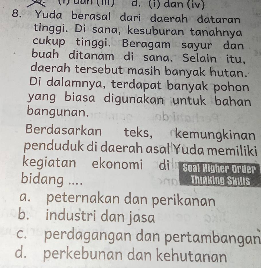 (1) đun (III) d. (i) dan (iv)
8. Yuda berasal dari daerah dataran
tinggi. Di sana, kesuburan tanahnya
cukup tinggi. Beragam sayur dan
buah ditanam di sana. Selain itu,
daerah tersebut masih banyak hutan.
Di dalamnya, terdapat banyak pohon
yang biasa digunakan untuk bahan 
bangunan.
Berdasarkan teks, , kemungkinan
penduduk di daerah asal Yuda memiliki
kegiatan ekonomi di Soal Higher Order
bidang .... Thinking Skills
a. peternakan dan perikanan
b. industri dan jasa
c. perdagangan dan pertambangan
d. perkebunan dan kehutanan