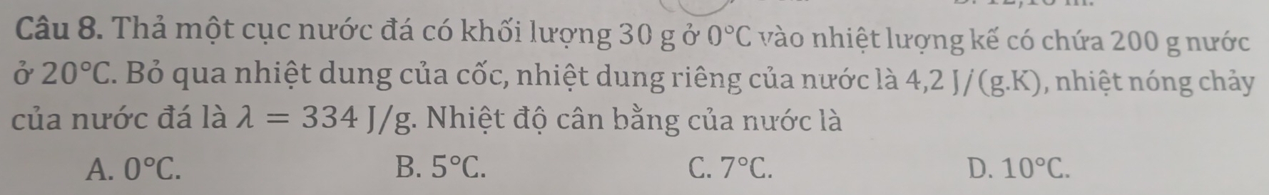 Thả một cục nước đá có khối lượng 30 g ở 0°C vào nhiệt lượng kế có chứa 200 g nước
ở 20°C. Bỏ qua nhiệt dung của cốc, nhiệt dung riêng của nước là 4,2J/(g.K) , nhiệt nóng chảy
của nước đá là lambda =334J/g :. Nhiệt độ cân bằng của nước là
A. 0°C. B. 5°C. C. 7°C. D. 10°C.