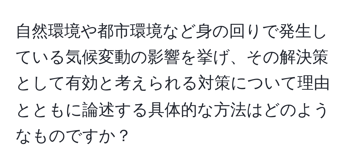 自然環境や都市環境など身の回りで発生している気候変動の影響を挙げ、その解決策として有効と考えられる対策について理由とともに論述する具体的な方法はどのようなものですか？