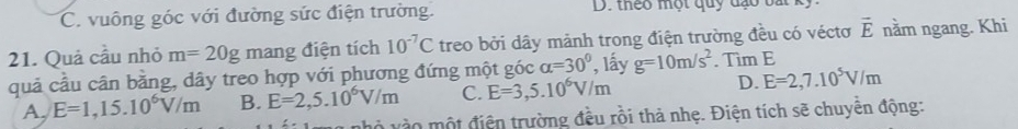 C vuông góc với đường sức điện trường. D. theo một quy đạo ba 
21. Quả cầu nhỏ m=20g mang điện tích 10^(-7)C treo bởi dây mảnh trong điện trường đều có véctơ vector E nằm ngang. Khi
quả cầu cân bằng, dây treo hợp với phương đứng một góc alpha =30° , lấy g=10m/s^2. Tìm E
A, E=1,15.10^6V/m B. E=2,5.10^6V/m C. E=3,5.10^6V/m D. E=2,7.10^5V/m
nhỏ vào một điện trường đều rồi thả nhẹ. Điện tích sẽ chuyển động: