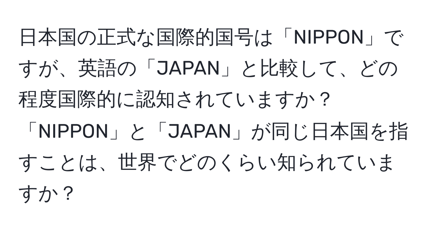 日本国の正式な国際的国号は「NIPPON」ですが、英語の「JAPAN」と比較して、どの程度国際的に認知されていますか？「NIPPON」と「JAPAN」が同じ日本国を指すことは、世界でどのくらい知られていますか？