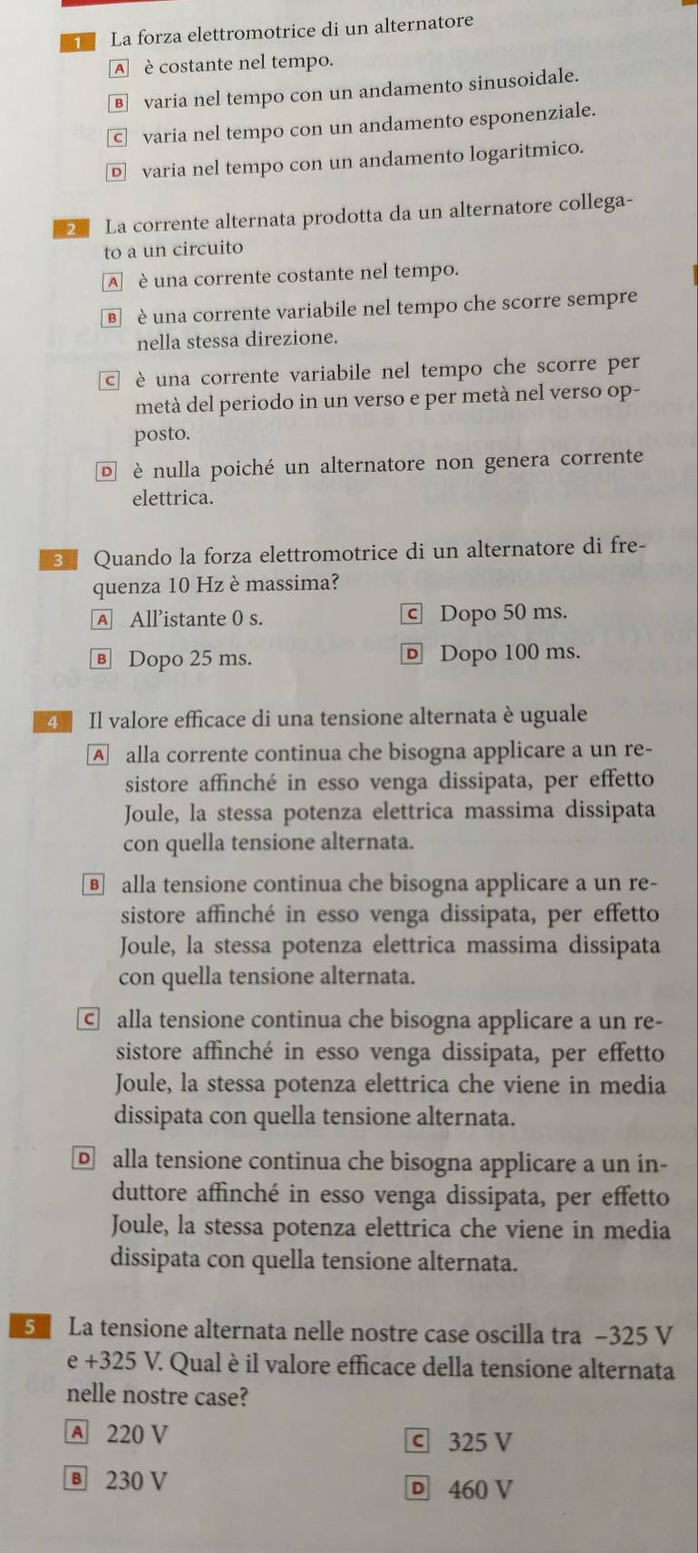 La forza elettromotrice di un alternatore
A è costante nel tempo.
§varia nel tempo con un andamento sinusoidale.
© varia nel tempo con un andamento esponenziale.
varia nel tempo con un andamento logaritmico.
La corrente alternata prodotta da un alternatore collega-
to a un circuito
A è una corrente costante nel tempo.
€  è una corrente variabile nel tempo che scorre sempre
nella stessa direzione.
E è una corrente variabile nel tempo che scorre per
metà del periodo in un verso e per metà nel verso op-
posto.
¤ è nulla poiché un alternatore non genera corrente
elettrica.
3 Quando la forza elettromotrice di un alternatore di fre-
quenza 10 Hz è massima?
A All’istante 0 s. c Dopo 50 ms.
Ⓑ Dopo 25 ms. Dopo 100 ms.
4  Il valore efficace di una tensione alternata è uguale
Aalla corrente continua che bisogna applicare a un re-
sistore affinché in esso venga dissipata, per effetto
Joule, la stessa potenza elettrica massima dissipata
con quella tensione alternata.
€ alla tensione continua che bisogna applicare a un re-
sistore affinché in esso venga dissipata, per effetto
Joule, la stessa potenza elettrica massima dissipata
con quella tensione alternata.
c alla tensione continua che bisogna applicare a un re-
sistore affinché in esso venga dissipata, per effetto
Joule, la stessa potenza elettrica che viene in media
dissipata con quella tensione alternata.
alla tensione continua che bisogna applicare a un in-
duttore affinché in esso venga dissipata, per effetto
Joule, la stessa potenza elettrica che viene in media
dissipata con quella tensione alternata.
5  La tensione alternata nelle nostre case oscilla tra −325 V
e+325V 7. Qual è il valore efficace della tensione alternata
nelle nostre case?
A 220 V ⓒ 325 V
Ⓑ 230 V D 460 V