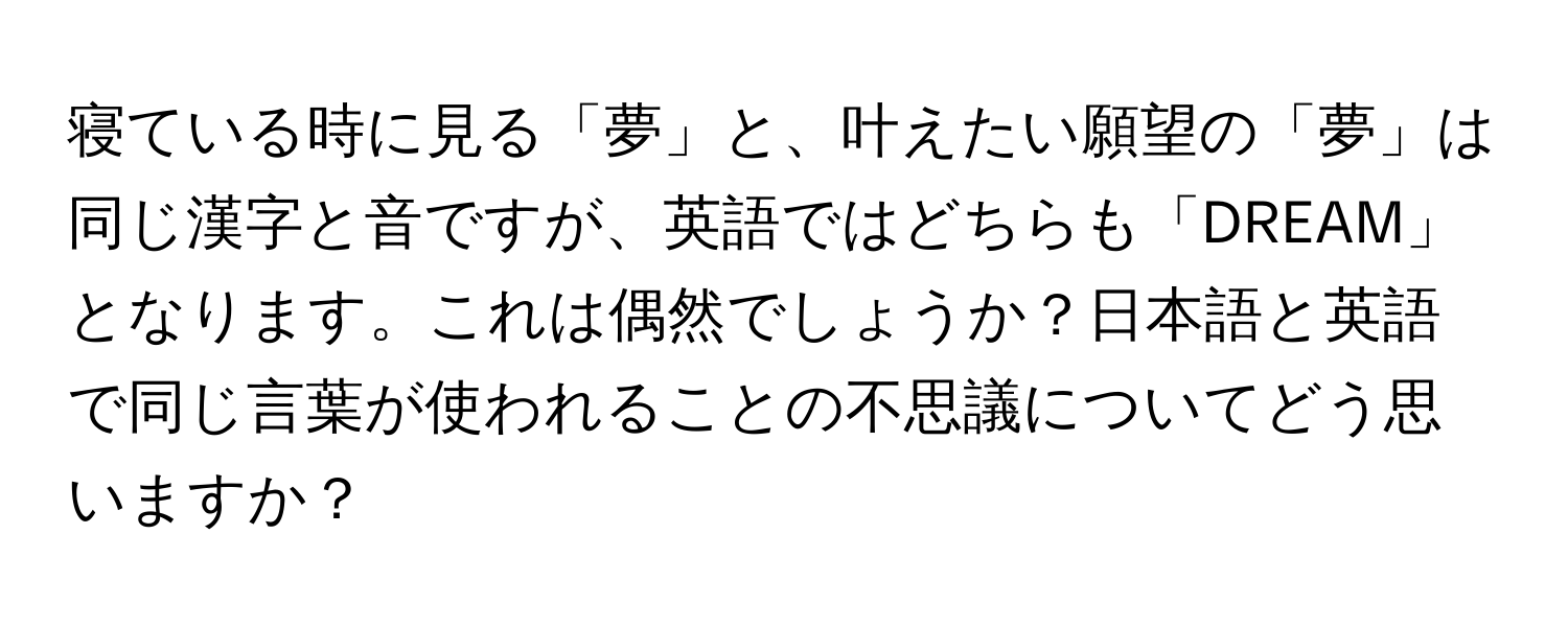 寝ている時に見る「夢」と、叶えたい願望の「夢」は同じ漢字と音ですが、英語ではどちらも「DREAM」となります。これは偶然でしょうか？日本語と英語で同じ言葉が使われることの不思議についてどう思いますか？