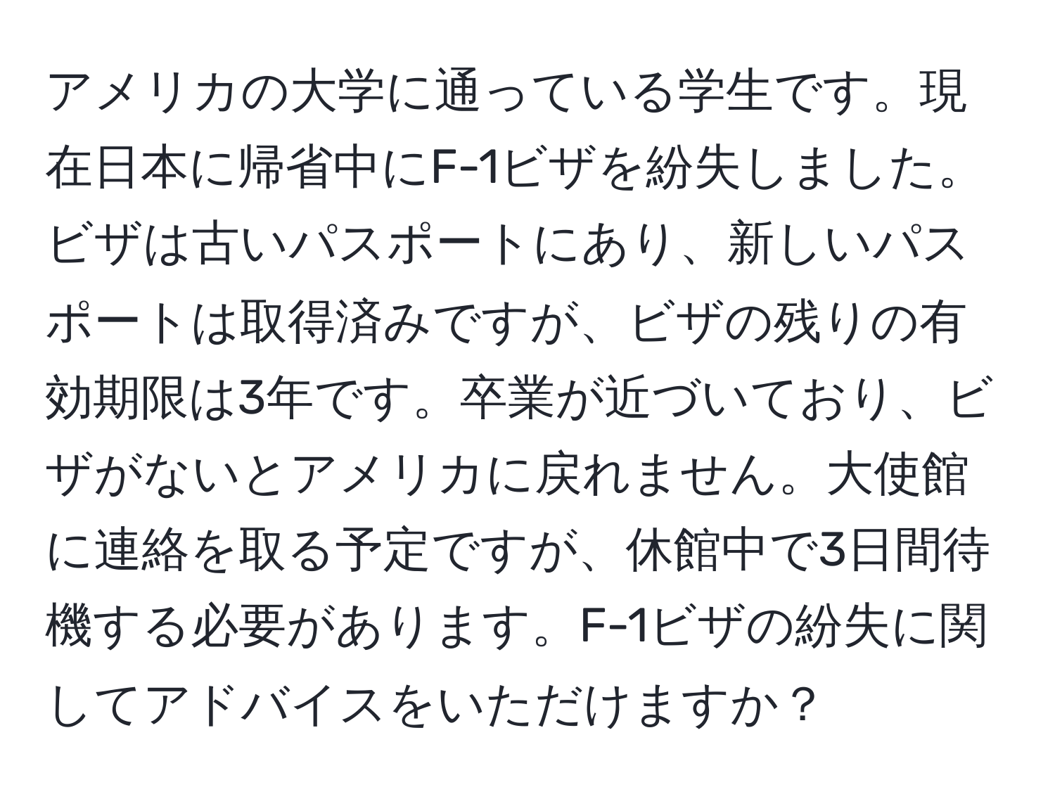 アメリカの大学に通っている学生です。現在日本に帰省中にF-1ビザを紛失しました。ビザは古いパスポートにあり、新しいパスポートは取得済みですが、ビザの残りの有効期限は3年です。卒業が近づいており、ビザがないとアメリカに戻れません。大使館に連絡を取る予定ですが、休館中で3日間待機する必要があります。F-1ビザの紛失に関してアドバイスをいただけますか？