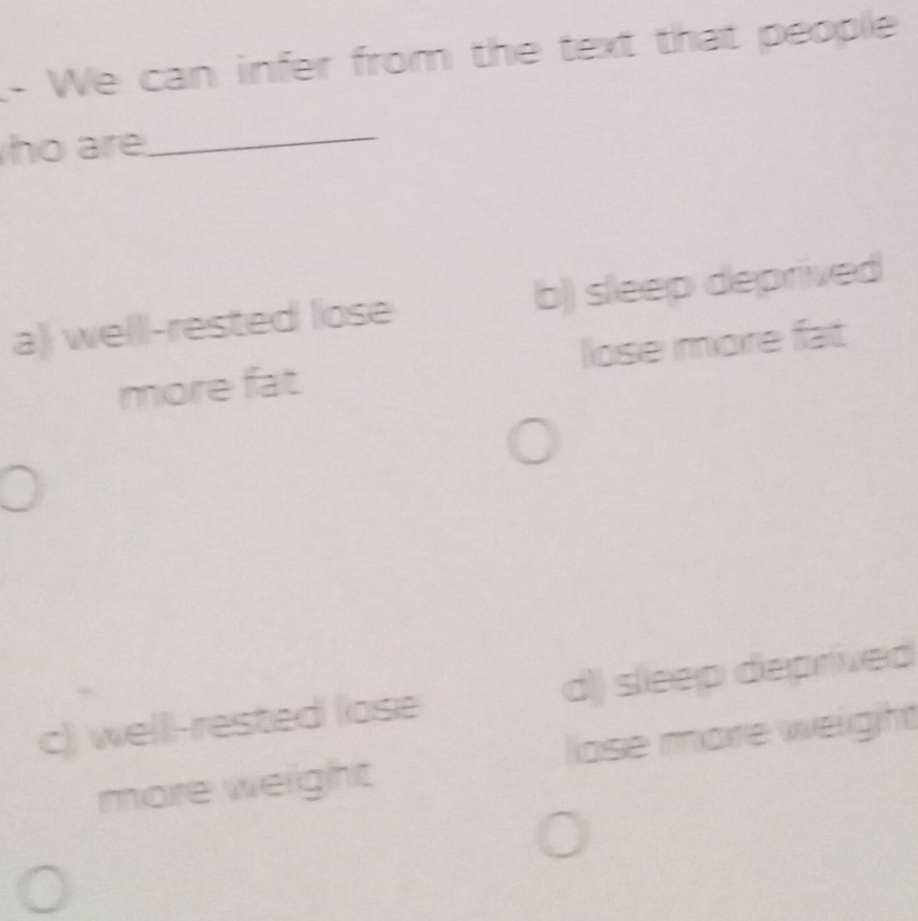 We can infer from the text that people
ho are_
a) welll-rested lose b) sleep deprived
more fat lose more fat
c) welll-rested lose d) sleep deprived
more weight lose more weight