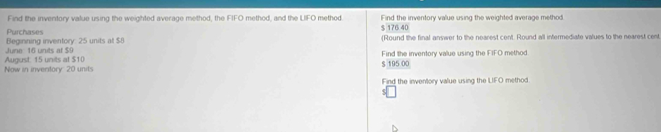 Find the inventory value using the weighted average method, the FIFO method, and the LIFO method. Find the inventory value using the weighted average method
Purchases
$ 176 40
Beginning inventory: 25 units at $8 (Round the final answer to the nearest cent. Round all intermediate values to the nearest cent
June 16 units af $9
August. 15 units at $10 Find the inventory value using the FIFO method
Now in inventory 20 units $ 195.00
Find the inventory value using the LIFO method.