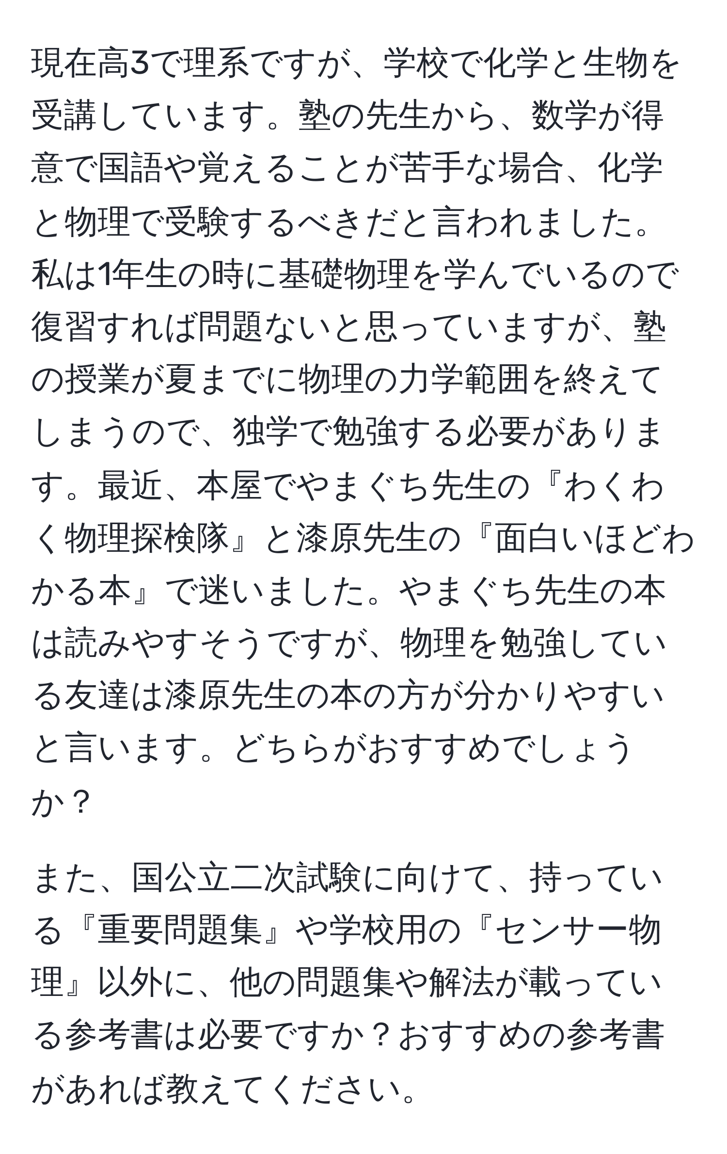 現在高3で理系ですが、学校で化学と生物を受講しています。塾の先生から、数学が得意で国語や覚えることが苦手な場合、化学と物理で受験するべきだと言われました。私は1年生の時に基礎物理を学んでいるので復習すれば問題ないと思っていますが、塾の授業が夏までに物理の力学範囲を終えてしまうので、独学で勉強する必要があります。最近、本屋でやまぐち先生の『わくわく物理探検隊』と漆原先生の『面白いほどわかる本』で迷いました。やまぐち先生の本は読みやすそうですが、物理を勉強している友達は漆原先生の本の方が分かりやすいと言います。どちらがおすすめでしょうか？

また、国公立二次試験に向けて、持っている『重要問題集』や学校用の『センサー物理』以外に、他の問題集や解法が載っている参考書は必要ですか？おすすめの参考書があれば教えてください。