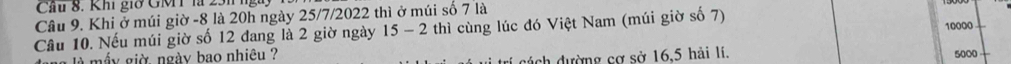 Cầu 8. Khi giờ GMT là 231 ng 
Câu 9. Khi ở múi giờ -8 là 20h ngày 25/7/2022 thì ở múi số 7 là thì cùng lúc đó Việt Nam (múi giờ số 7) 10000
Câu 10. Nếu múi giờ số 12 đang là 2 giờ ngày 15-2
đách dường cơ sở 16, 5 hải lí. 
là mấy giờ ngày bao nhiêu ? 5000